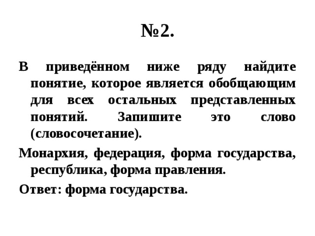 № 2. В приведённом ниже ряду найдите понятие, которое является обобщающим для всех остальных представленных понятий. Запишите это слово (словосочетание). Монархия, федерация, форма государства, республика, форма правления. Ответ: форма государства. 