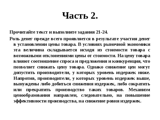 Часть 2. Прочитайте текст и выполните задания 21-24. Роль денег прежде всего проявляется в результате участия денег в установлении цены товара. В условиях рыночной экономики эта величина складывается исходя из стоимости товара с возможными отклонениями цены от стоимости. На цену товара влияют соотношение спроса и предложения и конкуренция, что позволяет снижать цену товара. Однако снижение цен могут допустить производители, у которых уровень издержек ниже. Напротив, производители, у которых уровень издержек выше, вынуждены либо добиться снижения издержек, либо сократить или прекратить производство таких товаров. Механизм ценообразования направлен, следовательно, на повышение эффективности производства, на снижение ровня издержек. 