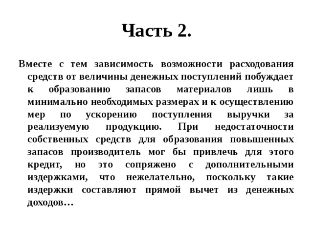 Часть 2. Вместе с тем зависимость возможности расходования средств от величины денежных поступлений побуждает к образованию запасов материалов лишь в минимально необходимых размерах и к осуществлению мер по ускорению поступления выручки за реализуемую продукцию. При недостаточности собственных средств для образования повышенных запасов производитель мог бы привлечь для этого кредит, но это сопряжено с дополнительными издержками, что нежелательно, поскольку такие издержки составляют прямой вычет из денежных доходов… 