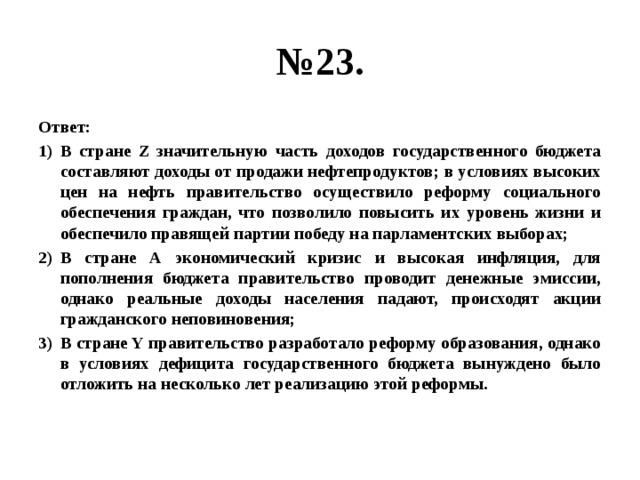 № 23. Ответ: В стране Z значительную часть доходов государственного бюджета составляют доходы от продажи нефтепродуктов; в условиях высоких цен на нефть правительство осуществило реформу социального обеспечения граждан, что позволило повысить их уровень жизни и обеспечило правящей партии победу на парламентских выборах; В стране А экономический кризис и высокая инфляция, для пополнения бюджета правительство проводит денежные эмиссии, однако реальные доходы населения падают, происходят акции гражданского неповиновения; В стране Y правительство разработало реформу образования, однако в условиях дефицита государственного бюджета вынуждено было отложить на несколько лет реализацию этой реформы. 