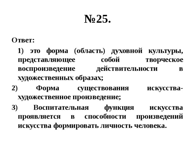 № 25. Ответ:  1) это форма (область) духовной культуры, представляющее собой творческое воспроизведение действительности в художественных образах; 2) Форма существования искусства- художественное произведение; 3) Воспитательная функция искусства проявляется в способности произведений искусства формировать личность человека. 
