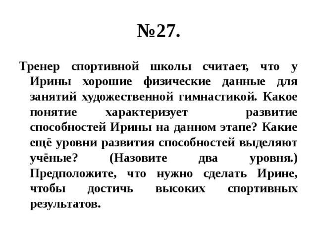 № 27. Тренер спортивной школы считает, что у Ирины хорошие физические данные для занятий художественной гимнастикой. Какое понятие характеризует развитие способностей Ирины на данном этапе? Какие ещё уровни развития способностей выделяют учёные? (Назовите два уровня.) Предположите, что нужно сделать Ирине, чтобы достичь высоких спортивных результатов. 
