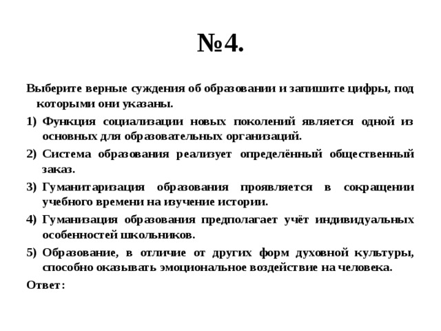 № 4. Выберите верные суждения об образовании и запишите цифры, под которыми они указаны. Функция социализации новых поколений является одной из основных для образовательных организаций. Система образования реализует определённый общественный заказ. Гуманитаризация образования проявляется в сокращении учебного времени на изучение истории. Гуманизация образования предполагает учёт индивидуальных особенностей школьников. Образование, в отличие от других форм духовной культуры, способно оказывать эмоциональное воздействие на человека. Ответ: 