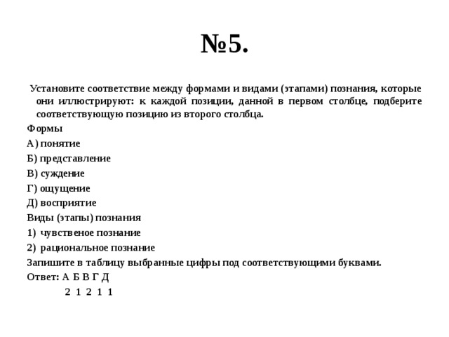 № 5.  Установите соответствие между формами и видами (этапами) познания, которые они иллюстрируют: к каждой позиции, данной в первом столбце, подберите соответствующую позицию из второго столбца. Формы А) понятие Б) представление В) суждение Г) ощущение Д) восприятие Виды (этапы) познания чувственое познание рациональное познание Запишите в таблицу выбранные цифры под соответствующими буквами. Ответ: А Б В Г Д  2 1 2 1 1 