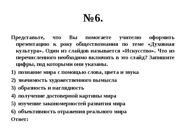 № 6. Представьте, что Вы помогаете учителю оформить презентацию к року обществознания по теме «Духовная культура». Один из слайдов называется «Искусство». Что из перечисленного необходимо включить в это слайд? Запишите цифры, под которыми они указаны. познание мира с помощью слова, цвета и звука значимость художественного вымысла образность и наглядность получение достоверной картины мира изучение закономерностей развития мира объективность отражения реального мира Ответ: 