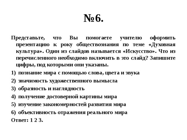 № 6. Представьте, что Вы помогаете учителю оформить презентацию к року обществознания по теме «Духовная культура». Один из слайдов называется «Искусство». Что из перечисленного необходимо включить в это слайд? Запишите цифры, под которыми они указаны. познание мира с помощью слова, цвета и звука значимость художественного вымысла образность и наглядность получение достоверной картины мира изучение закономерностей развития мира объективность отражения реального мира Ответ: 1 2 3. 