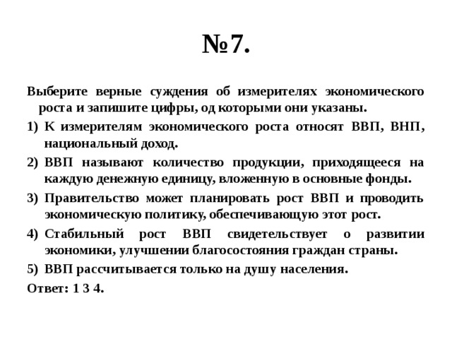 № 7. Выберите верные суждения об измерителях экономического роста и запишите цифры, од которыми они указаны. К измерителям экономического роста относят ВВП, ВНП, национальный доход. ВВП называют количество продукции, приходящееся на каждую денежную единицу, вложенную в основные фонды. Правительство может планировать рост ВВП и проводить экономическую политику, обеспечивающую этот рост. Стабильный рост ВВП свидетельствует о развитии экономики, улучшении благосостояния граждан страны. ВВП рассчитывается только на душу населения. Ответ: 1 3 4. 