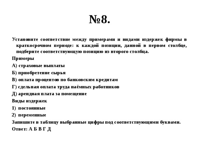 № 8. Установите соответствие между примерами и видами издержек фирмы в краткосрочном периоде: к каждой позиции, данной в первом столбце, подберите соответствующую позицию из второго столбца. Примеры А) страховые выплаты Б) приобретение сырья В) оплата процентов по банковским кредитам Г) сдельная оплата труда наёмных работников Д) арендная плата за помещение Виды издержек постоянные переменные Запишите в таблицу выбранные цифры под соответствующими буквами. Ответ: А Б В Г Д 