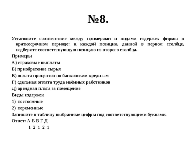 № 8. Установите соответствие между примерами и видами издержек фирмы в краткосрочном периоде: к каждой позиции, данной в первом столбце, подберите соответствующую позицию из второго столбца. Примеры А) страховые выплаты Б) приобретение сырья В) оплата процентов по банковским кредитам Г) сдельная оплата труда наёмных работников Д) арендная плата за помещение Виды издержек постоянные переменные Запишите в таблицу выбранные цифры под соответствующими буквами. Ответ: А Б В Г Д  1 2 1 2 1 