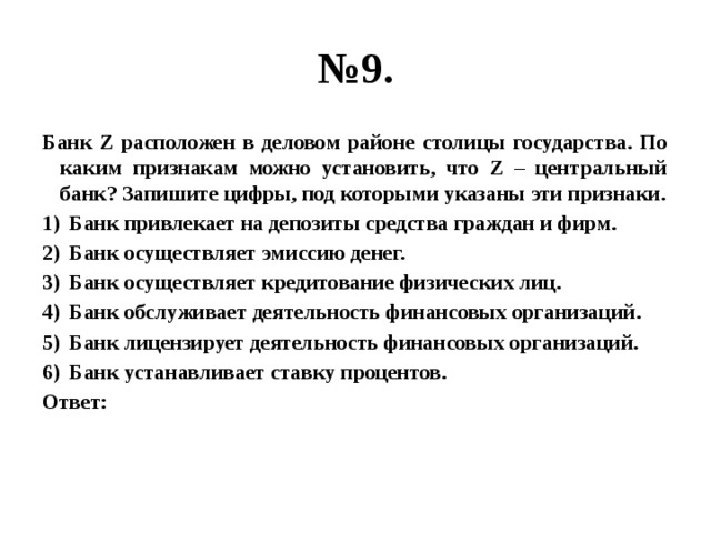 № 9. Банк Z расположен в деловом районе столицы государства. По каким признакам можно установить, что Z – центральный банк? Запишите цифры, под которыми указаны эти признаки. Банк привлекает на депозиты средства граждан и фирм. Банк осуществляет эмиссию денег. Банк осуществляет кредитование физических лиц. Банк обслуживает деятельность финансовых организаций. Банк лицензирует деятельность финансовых организаций. Банк устанавливает ставку процентов. Ответ: 