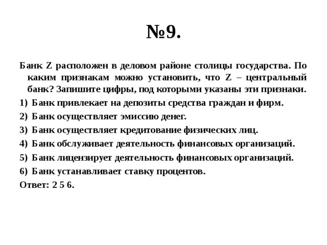 № 9. Банк Z расположен в деловом районе столицы государства. По каким признакам можно установить, что Z – центральный банк? Запишите цифры, под которыми указаны эти признаки. Банк привлекает на депозиты средства граждан и фирм. Банк осуществляет эмиссию денег. Банк осуществляет кредитование физических лиц. Банк обслуживает деятельность финансовых организаций. Банк лицензирует деятельность финансовых организаций. Банк устанавливает ставку процентов. Ответ: 2 5 6. 