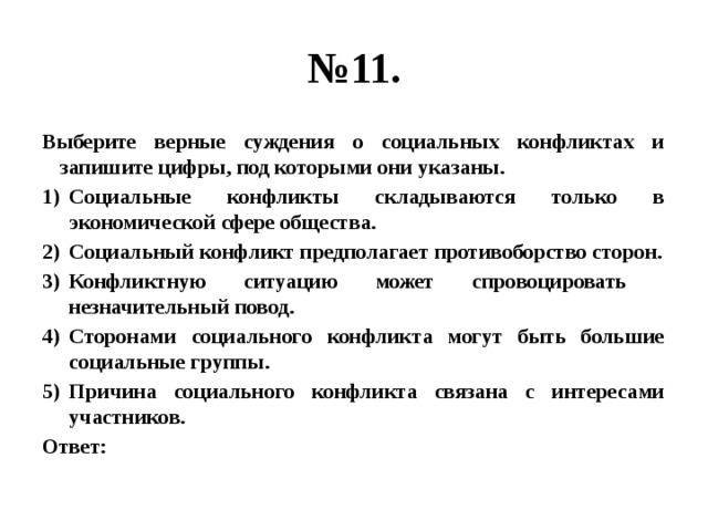 № 11. Выберите верные суждения о социальных конфликтах и запишите цифры, под которыми они указаны. Социальные конфликты складываются только в экономической сфере общества. Социальный конфликт предполагает противоборство сторон. Конфликтную ситуацию может спровоцировать незначительный повод. Сторонами социального конфликта могут быть большие социальные группы. Причина социального конфликта связана с интересами участников. Ответ: 