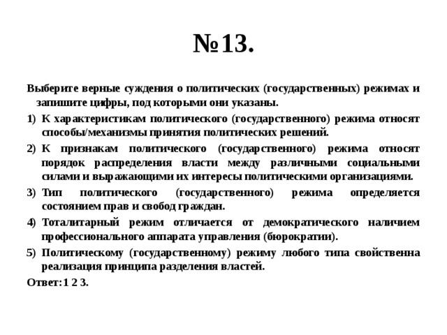 № 13. Выберите верные суждения о политических (государственных) режимах и запишите цифры, под которыми они указаны. К характеристикам политического (государственного) режима относят способы/механизмы принятия политических решений. К признакам политического (государственного) режима относят порядок распределения власти между различными социальными силами и выражающими их интересы политическими организациями. Тип политического (государственного) режима определяется состоянием прав и свобод граждан. Тоталитарный режим отличается от демократического наличием профессионального аппарата управления (бюрократии). Политическому (государственному) режиму любого типа свойственна реализация принципа разделения властей. Ответ:1 2 3. 