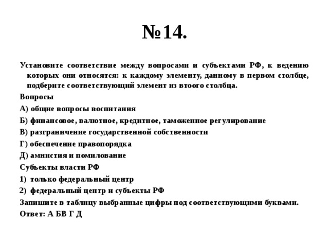 № 14. Установите соответствие между вопросами и субъектами РФ, к ведению которых они относятся: к каждому элементу, данному в первом столбце, подберите соответствующий элемент из втоого столбца. Вопросы А) общие вопросы воспитания Б) финансовое, валютное, кредитное, таможенное регулирование В) разграничение государственной собственности Г) обеспечение правопорядка Д) амнистия и помилование Субъекты власти РФ только федеральный центр федеральный центр и субъекты РФ Запишите в таблицу выбранные цифры под соответствующими буквами. Ответ: А БВ Г Д 