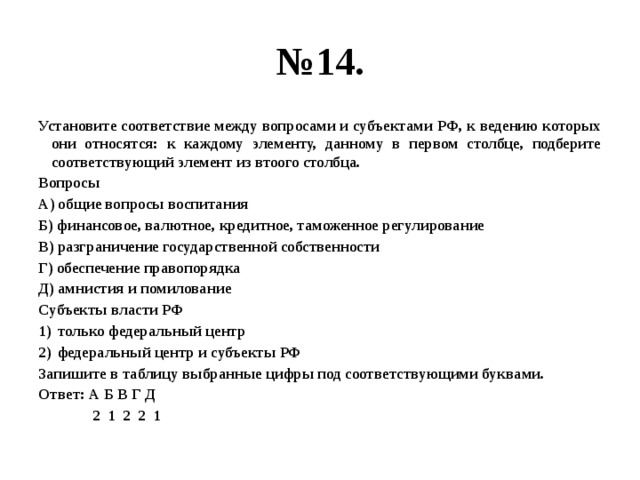 № 14. Установите соответствие между вопросами и субъектами РФ, к ведению которых они относятся: к каждому элементу, данному в первом столбце, подберите соответствующий элемент из втоого столбца. Вопросы А) общие вопросы воспитания Б) финансовое, валютное, кредитное, таможенное регулирование В) разграничение государственной собственности Г) обеспечение правопорядка Д) амнистия и помилование Субъекты власти РФ только федеральный центр федеральный центр и субъекты РФ Запишите в таблицу выбранные цифры под соответствующими буквами. Ответ: А Б В Г Д  2 1 2 2 1 