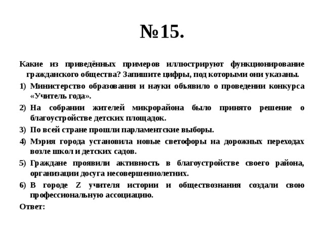 № 15. Какие из приведённых примеров иллюстрируют функционирование гражданского общества? Запишите цифры, под которыми они указаны. Министерство образования и науки объявило о проведении конкурса «Учитель года». На собрании жителей микрорайона было принято решение о благоустройстве детских площадок. По всей стране прошли парламентские выборы. Мэрия города установила новые светофоры на дорожных переходах возле школ и детских садов. Граждане проявили активность в благоустройстве своего района, организации досуга несовершеннолетних. В городе Z учителя истории и обществознания создали свою профессиональную ассоциацию. Ответ: 