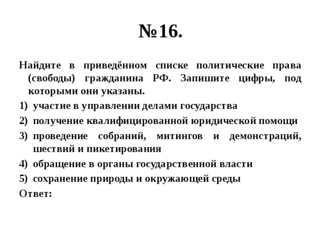 № 16. Найдите в приведённом списке политические права (свободы) гражданина РФ. Запишите цифры, под которыми они указаны. участие в управлении делами государства получение квалифицированной юридической помощи проведение собраний, митингов и демонстраций, шествий и пикетирования обращение в органы государственной власти сохранение природы и окружающей среды Ответ: 