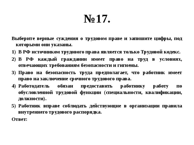 № 17. Выберите верные суждения о трудовом праве и запишите цифры, под которыми они указаны. В РФ источником трудового права является только Трудовой кодекс. В РФ каждый гражданин имеет право на труд в условиях, отвечающих требованиям безопасности и гигиены. Право на безопасность труда предполагает, что работник имеет право на заключение срочного трудового права. Работодатель обязан предоставить работнику работу по обусловленной трудовой функции (специальности, квалификации, должности). Работник вправе соблюдать действующие в организации правила внутреннего трудового распорядка. Ответ: 