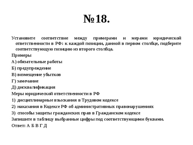 № 18. Установите соответствие между примерами и мерами юридической ответственности в РФ: к каждой позиции, данной в первом столбце, подберите соответствующую позицию из второго столбца. Примеры А) обязательные работы Б) предупреждение В) возмещение убытков Г) замечание Д) дисквалификация Меры юридической ответственности в РФ дисциплинарные взыскания  в Трудовом кодексе наказания в Кодексе РФ об административных правонарушениях способы защиты гражданских прав в Гражданском кодексе Запишите в таблицу выбранные цифры под соответствующими буквами. Ответ: А Б В Г Д 