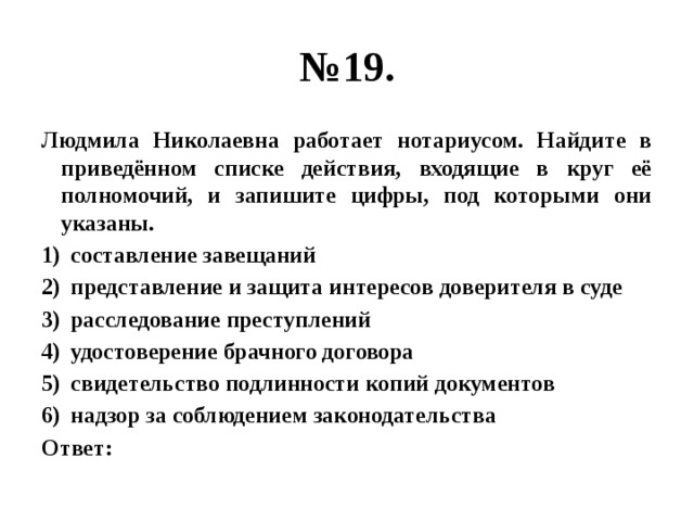 № 19. Людмила Николаевна работает нотариусом. Найдите в приведённом списке действия, входящие в круг её полномочий, и запишите цифры, под которыми они указаны. составление завещаний представление и защита интересов доверителя в суде расследование преступлений удостоверение брачного договора свидетельство подлинности копий документов надзор за соблюдением законодательства Ответ: 