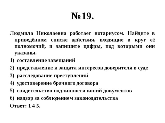 № 19. Людмила Николаевна работает нотариусом. Найдите в приведённом списке действия, входящие в круг её полномочий, и запишите цифры, под которыми они указаны. составление завещаний представление и защита интересов доверителя в суде расследование преступлений удостоверение брачного договора свидетельство подлинности копий документов надзор за соблюдением законодательства Ответ: 1 4 5. 