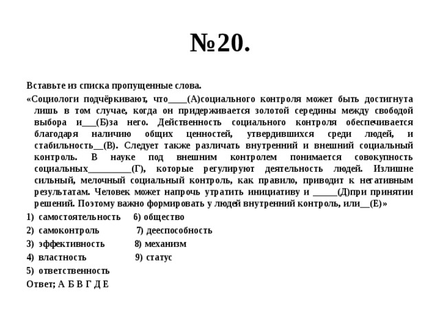 № 20. Вставьте из списка пропущенные слова. «Социологи подчёркивают, что____(А)социального контроля может быть достигнута лишь в том случае, когда он придерживается золотой середины между свободой выбора и___(Б)за него. Действенность социального контроля обеспечивается благодаря наличию общих ценностей, утвердившихся среди людей, и стабильность__(В). Следует также различать внутренний и внешний социальный контроль. В науке под внешним контролем понимается совокупность социальных_________(Г), которые регулируют деятельность людей. Излишне сильный, мелочный социальный контроль, как правило, приводит к негативным результатам. Человек может напрочь утратить инициативу и _____(Д)при принятии решений. Поэтому важно формировать у людей внутренний контроль, или__(Е)» самостоятельность 6) общество самоконтроль 7) дееспособность эффективность 8) механизм властность 9) статус ответственность Ответ; А Б В Г Д Е 