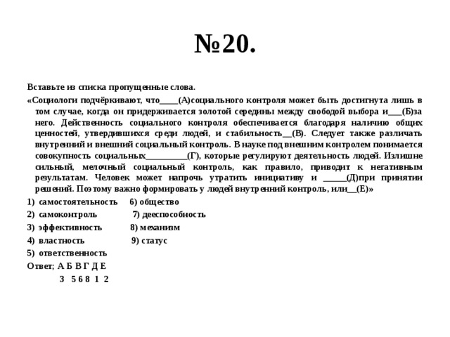 № 20. Вставьте из списка пропущенные слова. «Социологи подчёркивают, что____(А)социального контроля может быть достигнута лишь в том случае, когда он придерживается золотой середины между свободой выбора и___(Б)за него. Действенность социального контроля обеспечивается благодаря наличию общих ценностей, утвердившихся среди людей, и стабильность__(В). Следует также различать внутренний и внешний социальный контроль. В науке под внешним контролем понимается совокупность социальных_________(Г), которые регулируют деятельность людей. Излишне сильный, мелочный социальный контроль, как правило, приводит к негативным результатам. Человек может напрочь утратить инициативу и _____(Д)при принятии решений. Поэтому важно формировать у людей внутренний контроль, или__(Е)» самостоятельность 6) общество самоконтроль 7) дееспособность эффективность 8) механизм властность 9) статус ответственность Ответ; А Б В Г Д Е  3 5 6 8 1 2 