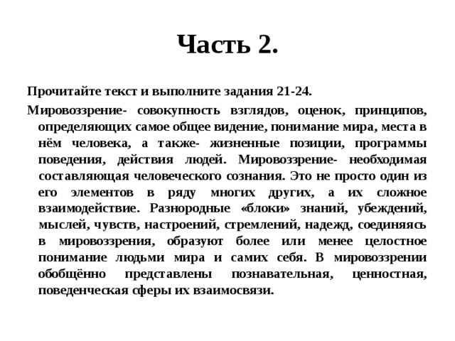 Часть 2. Прочитайте текст и выполните задания 21-24. Мировоззрение- совокупность взглядов, оценок, принципов, определяющих самое общее видение, понимание мира, места в нём человека, а также- жизненные позиции, программы поведения, действия людей. Мировоззрение- необходимая составляющая человеческого сознания. Это не просто один из его элементов в ряду многих других, а их сложное взаимодействие. Разнородные «блоки» знаний, убеждений, мыслей, чувств, настроений, стремлений, надежд, соединяясь в мировоззрения, образуют более или менее целостное понимание людьми мира и самих себя. В мировоззрении обобщённо представлены познавательная, ценностная, поведенческая сферы их взаимосвязи. 