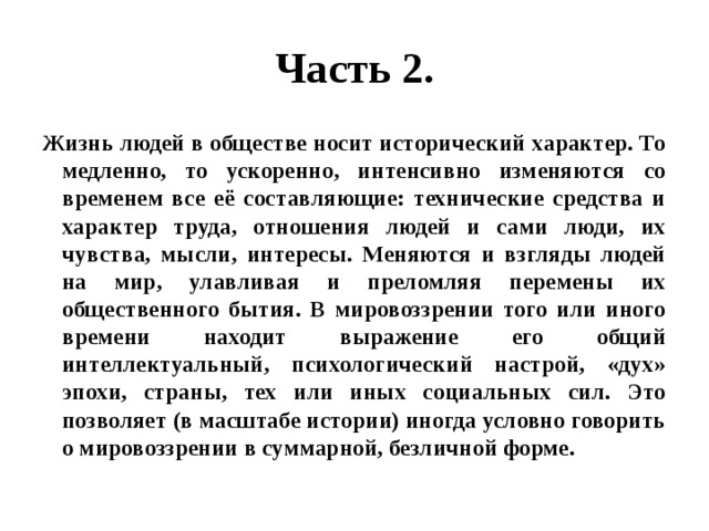 Часть 2. Жизнь людей в обществе носит исторический характер. То медленно, то ускоренно, интенсивно изменяются со временем все её составляющие: технические средства и характер труда, отношения людей и сами люди, их чувства, мысли, интересы. Меняются и взгляды людей на мир, улавливая и преломляя перемены их общественного бытия. В мировоззрении того или иного времени находит выражение его общий интеллектуальный, психологический настрой, «дух» эпохи, страны, тех или иных социальных сил. Это позволяет (в масштабе истории) иногда условно говорить о мировоззрении в суммарной, безличной форме. 