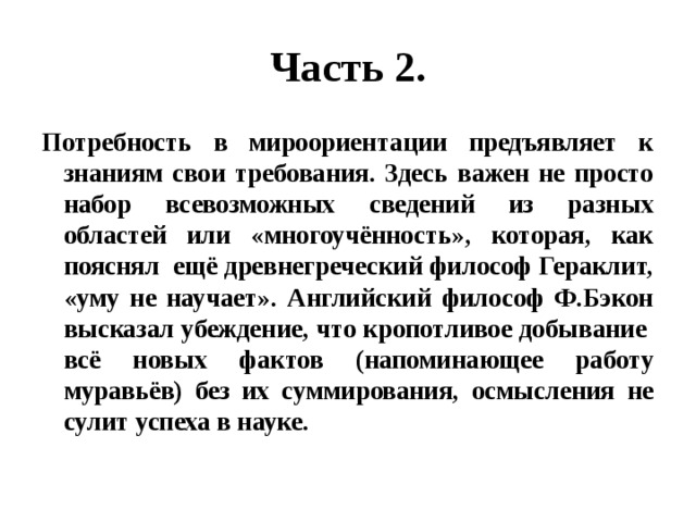 Часть 2. Потребность в мироориентации предъявляет к знаниям свои требования. Здесь важен не просто набор всевозможных сведений из разных областей или «многоучённость», которая, как пояснял ещё древнегреческий философ Гераклит, «уму не научает». Английский философ Ф.Бэкон высказал убеждение, что кропотливое добывание всё новых фактов (напоминающее работу муравьёв) без их суммирования, осмысления не сулит успеха в науке. 