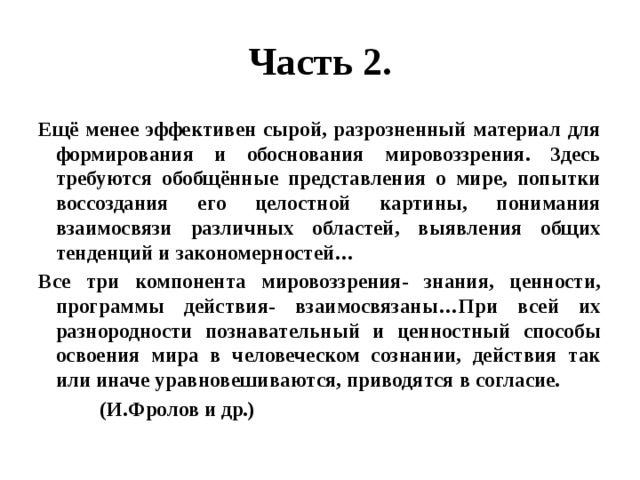 Часть 2. Ещё менее эффективен сырой, разрозненный материал для формирования и обоснования мировоззрения. Здесь требуются обобщённые представления о мире, попытки воссоздания его целостной картины, понимания взаимосвязи различных областей, выявления общих тенденций и закономерностей… Все три компонента мировоззрения- знания, ценности, программы действия- взаимосвязаны…При всей их разнородности познавательный и ценностный способы освоения мира в человеческом сознании, действия так или иначе уравновешиваются, приводятся в согласие.  (И.Фролов и др.) 