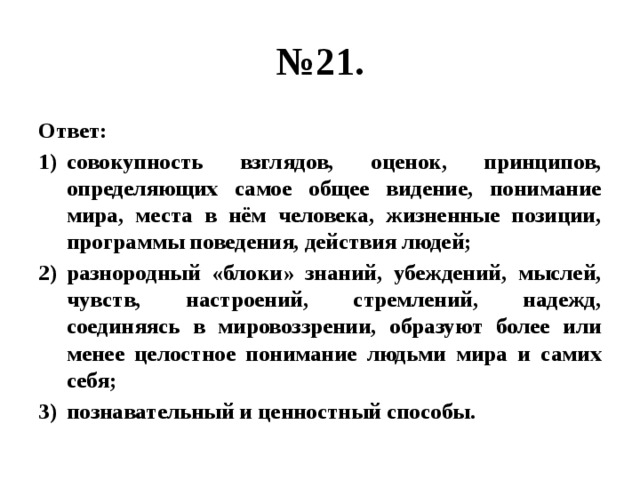 № 21. Ответ: совокупность взглядов, оценок, принципов, определяющих самое общее видение, понимание мира, места в нём человека, жизненные позиции, программы поведения, действия людей; разнородный «блоки» знаний, убеждений, мыслей, чувств, настроений, стремлений, надежд, соединяясь в мировоззрении, образуют более или менее целостное понимание людьми мира и самих себя; познавательный и ценностный способы. 