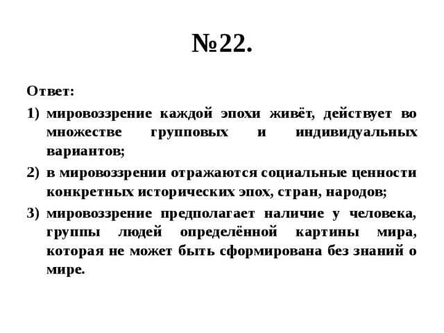 № 22. Ответ: мировоззрение каждой эпохи живёт, действует во множестве групповых и индивидуальных вариантов; в мировоззрении отражаются социальные ценности конкретных исторических эпох, стран, народов; мировоззрение предполагает наличие у человека, группы людей определённой картины мира, которая не может быть сформирована без знаний о мире. 