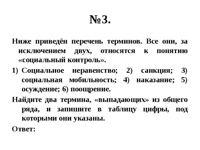 № 3. Ниже приведён перечень терминов. Все они, за исключением двух, относятся к понятию «социальный контроль». Социальное неравенство; 2) санкция; 3) социальная мобильность; 4) наказание; 5) осуждение; 6) поощрение. Найдите два термина, «выпадающих» из общего ряда, и запишите в таблицу цифры, под которыми они указаны. Ответ: 