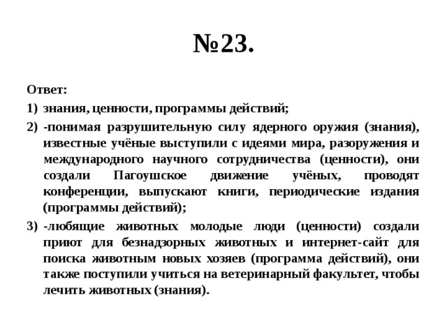 № 23. Ответ: знания, ценности, программы действий; -понимая разрушительную силу ядерного оружия (знания), известные учёные выступили с идеями мира, разоружения и международного научного сотрудничества (ценности), они создали Пагоушское движение учёных, проводят конференции, выпускают книги, периодические издания (программы действий); -любящие животных молодые люди (ценности) создали приют для безнадзорных животных и интернет-сайт для поиска животным новых хозяев (программа действий), они также поступили учиться на ветеринарный факультет, чтобы лечить животных (знания). 