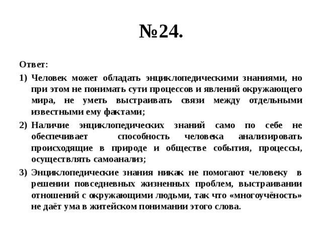 № 24. Ответ: Человек может обладать энциклопедическими знаниями, но при этом не понимать сути процессов и явлений окружающего мира, не уметь выстраивать связи между отдельными известными ему фактами; Наличие энциклопедических знаний само по себе не обеспечивает способность человека анализировать происходящие в природе и обществе события, процессы, осуществлять самоанализ; Энциклопедические знания никак не помогают человеку в решении повседневных жизненных проблем, выстраивании отношений с окружающими людьми, так что «многоучёность» не даёт ума в житейском понимании этого слова. 