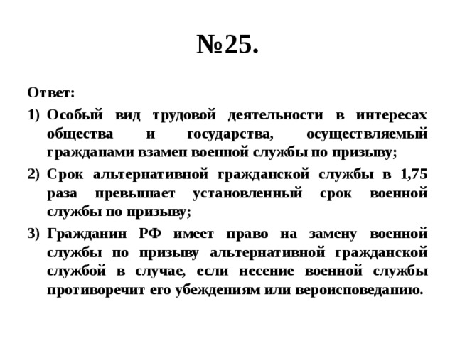 № 25. Ответ: Особый вид трудовой деятельности в интересах общества и государства, осуществляемый гражданами взамен военной службы по призыву; Срок альтернативной гражданской службы в 1,75 раза превышает установленный срок военной службы по призыву; Гражданин РФ имеет право на замену военной службы по призыву альтернативной гражданской службой в случае, если несение военной службы противоречит его убеждениям или вероисповеданию. 