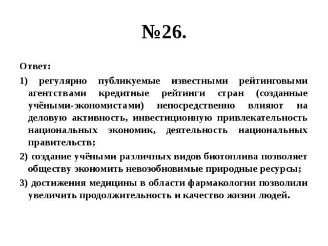 № 26. Ответ: 1) регулярно публикуемые известными рейтинговыми агентствами кредитные рейтинги стран (созданные учёными-экономистами) непосредственно влияют на деловую активность, инвестиционную привлекательность национальных экономик, деятельность национальных правительств; 2) создание учёными различных видов биотоплива позволяет обществу экономить невозобновимые природные ресурсы; 3) достижения медицины в области фармакологии позволили увеличить продолжительность и качество жизни людей.  