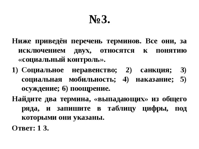 № 3. Ниже приведён перечень терминов. Все они, за исключением двух, относятся к понятию «социальный контроль». Социальное неравенство; 2) санкция; 3) социальная мобильность; 4) наказание; 5) осуждение; 6) поощрение. Найдите два термина, «выпадающих» из общего ряда, и запишите в таблицу цифры, под которыми они указаны. Ответ: 1 3. 