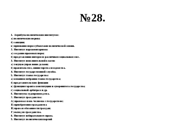 № 28. Атрибуты политических институтов: а) политические нормы; б) санкции; в) признание норм субъектами политической жизни. 2. Институт парламентаризма: а) создание правовых норм; б) представление интересов различных социальных сил . 3. Институт исполнительной власти: а) текущее управление делами; б) правительство, министерства и ведомства. 4. Институт государственной службы. 5. Институт главы государства: а) механизм избрания главы государства; б) представительские функции в) функции гаранта конституции и суверенитета государства; г) социальный арбитраж и др. 6. Институты судопроизводства. 7. Институт гражданства: А) правовая связь человека с государством; Б) приобретение гражданства В) права и обязанности граждан; Г) выход из гражданства. 8. Институт избирательного права. 9. Институт политических партий 