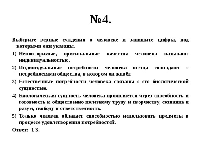 № 4. Выберите верные суждения о человеке и запишите цифры, под которыми они указаны. Неповторимые, оригинальные качества человека называют индивидуальностью. Индивидуальные потребности человека всегда совпадают с потребностями общества, в котором он живёт. Естественные потребности человека связаны с его биологической сущностью. Биологическая сущность человека проявляется через способность и готовность к общественно полезному труду и творчеству, сознание и разум, свободу и ответственность. Только человек обладает способностью использовать предметы в процессе удовлетворения потребностей. Ответ: 1 3. 