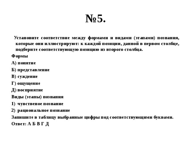 № 5.  Установите соответствие между формами и видами (этапами) познания, которые они иллюстрируют: к каждой позиции, данной в первом столбце, подберите соответствующую позицию из второго столбца. Формы А) понятие Б) представление В) суждение Г) ощущение Д) восприятие Виды (этапы) познания чувственое познание рациональное познание Запишите в таблицу выбранные цифры под соответствующими буквами. Ответ: А Б В Г Д 