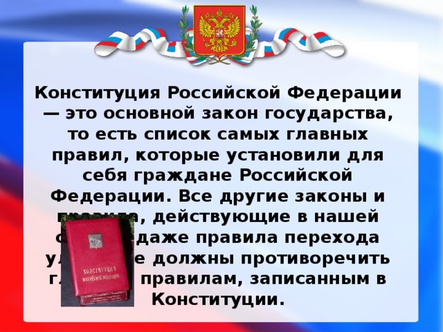 Конституция Российской Федерации — это основной закон государства, то есть список самых главных правил, которые установили для себя граждане Российской Федерации. Все другие законы и правила, действующие в нашей стране, даже правила перехода улицы, не должны противоречить главным правилам, записанным в Конституции. 