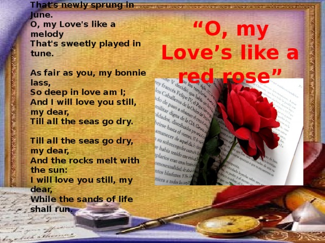 O, my Love's like a red, red rose,  That's newly sprung in June.  O, my Love's like a melody  That's sweetly played in tune.   As fair as you, my bonnie lass,  So deep in love am I;  And I will love you still, my dear,  Till all the seas go dry.   Till all the seas go dry, my dear,  And the rocks melt with the sun:  I will love you still, my dear,  While the sands of life shall run.  “ O, my Love’s like a red rose” 