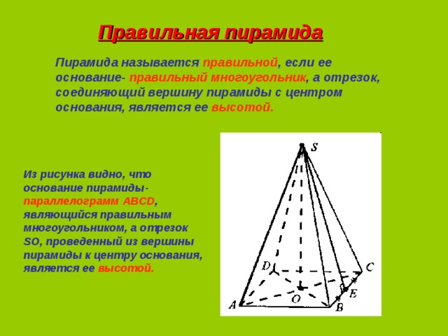 Правильная пирамида Пирамида называется правильной , если ее основание- правильный многоугольник , а отрезок, соединяющий вершину пирамиды с центром основания, является ее высотой. Из рисунка видно, что основание пирамиды- параллелограмм ABCD , являющийся правильным многоугольником, а отрезок SO , проведенный из вершины пирамиды к центру основания, является ее высотой.