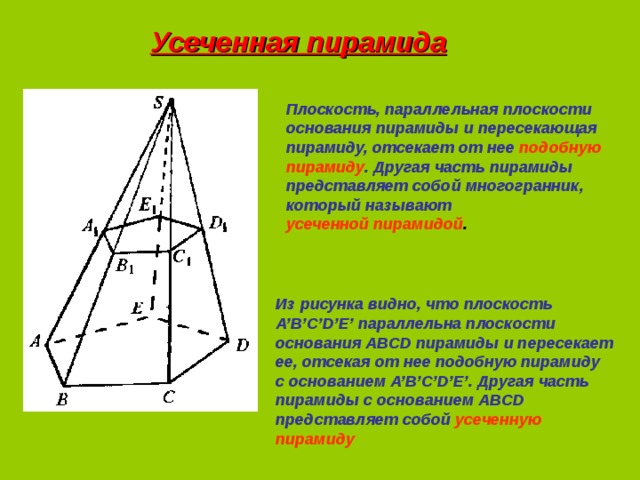 Усеченная пирамида Плоскость, параллельная плоскости основания пирамиды и пересекающая пирамиду, отсекает от нее подобную пирамиду . Другая часть пирамиды представляет собой многогранник, который называют усеченной пирамидой . Из рисунка видно, что плоскость A’B’C’D’E’ параллельна плоскости основания ABCD пирамиды и пересекает ее, отсекая от нее подобную пирамиду с основанием A’B’C’D’E’ . Другая часть  пирамиды с основанием ABCD представляет собой усеченную пирамиду