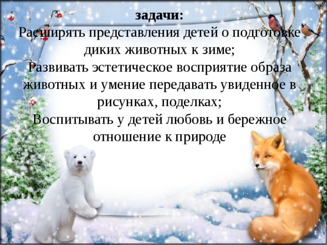 задачи:  Расширять представления детей о подготовке диких животных к зиме;  Развивать эстетическое восприятие образа животных и умение передавать увиденное в рисунках, поделках;  Воспитывать у детей любовь и бережное отношение к природе   