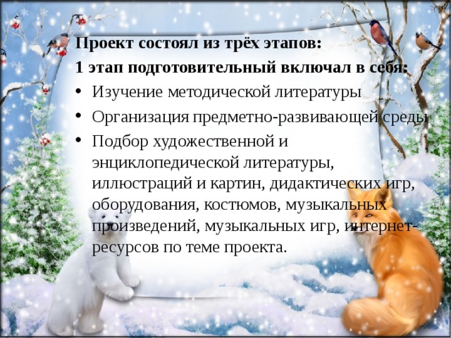 Проект состоял из трёх этапов: 1 этап подготовительный включал в себя: Изучение методической литературы Организация предметно-развивающей среды Подбор художественной и энциклопедической литературы, иллюстраций и картин, дидактических игр, оборудования, костюмов, музыкальных произведений, музыкальных игр, интернет-ресурсов по теме проекта. 