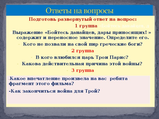 Подготовь развернутый ответ на вопрос:  1 группа «Бойтесь данайцев, д а Выражение «Бойтесь данайцев, дары приносящих! » содержит и переносное значение. Определите его. Кого не позвали на свой пир греческие боги? 2 группа В кого влюбился царь Трои Парис? Какова действительная причина этой войны? 3 группа - Какое впечатление произвела на вас ребята фрагмент этого фильма? -Как закончиться война для Трой?