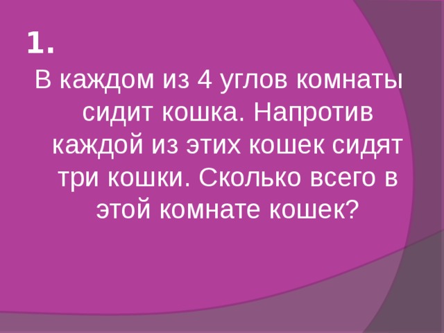 1. В каждом из 4 углов комнаты сидит кошка. Напротив каждой из этих кошек сидят три кошки. Сколько всего в этой комнате кошек? 